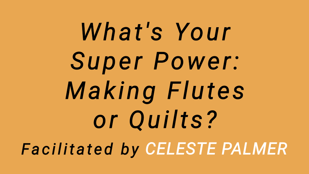 What's Your Super Power: Making Flutes or Quilts? : facilitated by Celeste Palmer